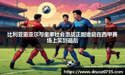 比利亚雷亚尔与皇家社会激战正酣谁能在西甲赛场上笑到最后
